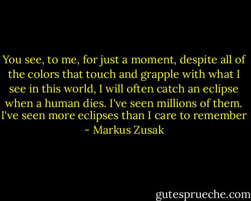 You see, to me, for just a moment, despite all of the colors that touch and grapple with what I see in this world, I will often catch an eclipse when a human dies.<br />I've seen millions of them.<br />I've seen more eclipses than I care to remember - Markus Zusak