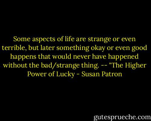 Some aspects of life are strange or even terrible, but later something okay or even good happens that would never have happened without the bad/strange thing. -- "The Higher Power of Lucky - Susan Patron