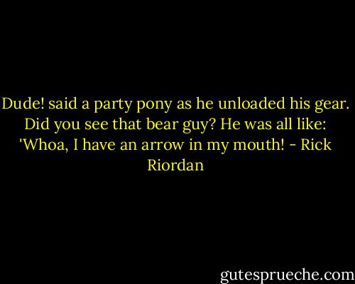 Dude! said a party pony as he unloaded his gear. Did you see that bear guy? He was all like: 'Whoa, I have an arrow in my mouth! - Rick Riordan