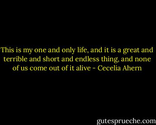 This is my one and only life, and it is a great and terrible and short and endless thing, and none of us come out of it alive - Cecelia Ahern