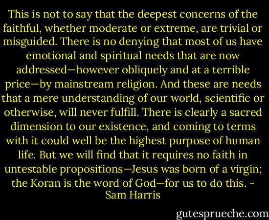 This is not to say that the deepest concerns of the faithful, whether moderate or extreme, are trivial or misguided. There is no denying that most of us have emotional and spiritual needs that are now addressed—however obliquely and at a terrible price—by mainstream religion. And these are needs that a mere understanding of our world, scientific or otherwise, will never fulfill. There is clearly a sacred dimension to our existence, and coming to terms with it could well be the highest purpose of human life. But we will find that it requires no faith in untestable propositions—Jesus was born of a virgin; the Koran is the word of God—for us to do this. - Sam Harris