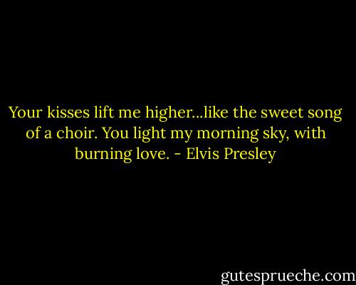 Your kisses lift me higher...like the sweet song of a choir. You light my morning sky, with burning love. - Elvis Presley