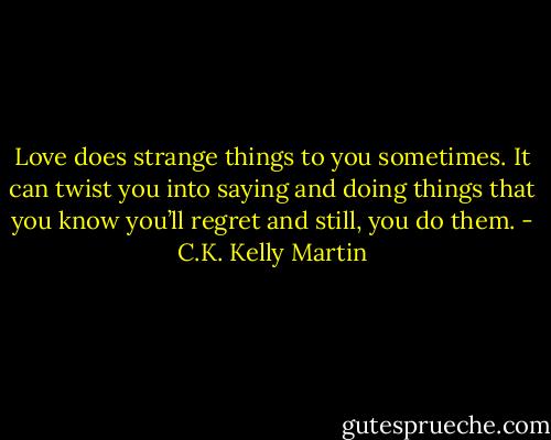 Love does strange things to you sometimes. It can twist you into saying and doing things that you know you’ll regret and still, you do them. - C.K. Kelly Martin