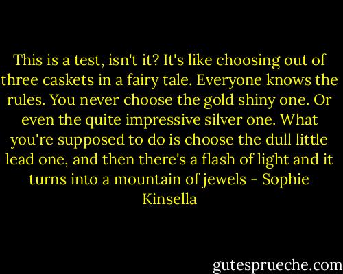 This is a test, isn't it? It's like choosing out of three caskets in a fairy tale. Everyone knows the rules. You never choose the gold shiny one. Or even the quite impressive silver one. What you're supposed to do is choose the dull little lead one, and then there's a flash of light and it turns into a mountain of jewels - Sophie Kinsella