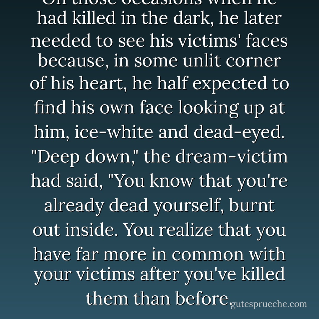 On those occasions when he had killed in the dark, he later needed to see his victims' faces because, in some unlit corner of his heart, he half expected to find his own face looking up at him, ice-white and dead-eyed. "Deep down," the dream-victim had said, "You know that you're already dead yourself, burnt out inside. You realize that you have far more in common with your victims after you've killed them than before. - Dean Koontz