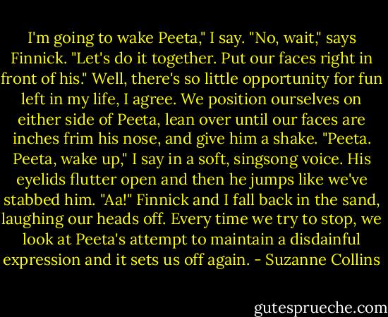 I'm going to wake Peeta," I say.<br />"No, wait," says Finnick. "Let's do it together. Put our faces right in front of his."<br />Well, there's so little opportunity for fun left in my life, I agree. We position ourselves on either side of Peeta, lean over until our faces are inches frim his nose, and give him a shake. "Peeta. Peeta, wake up," I say in a soft, singsong voice.<br />His eyelids flutter open and then he jumps like we've stabbed him. "Aa!"<br />Finnick and I fall back in the sand, laughing our heads off. Every time we try to stop, we look at Peeta's attempt to maintain a disdainful expression and it sets us off again. - Suzanne Collins