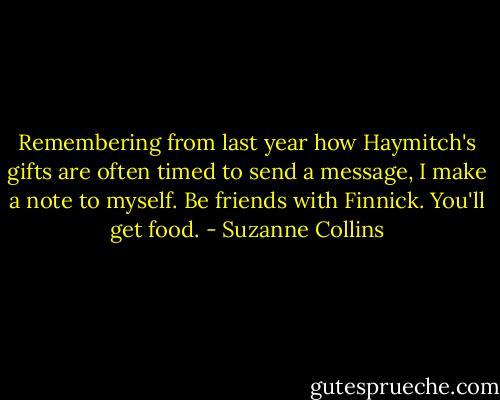 Remembering from last year how Haymitch's gifts are often timed to send a message, I make a note to myself. Be friends with Finnick. You'll get food. - Suzanne Collins