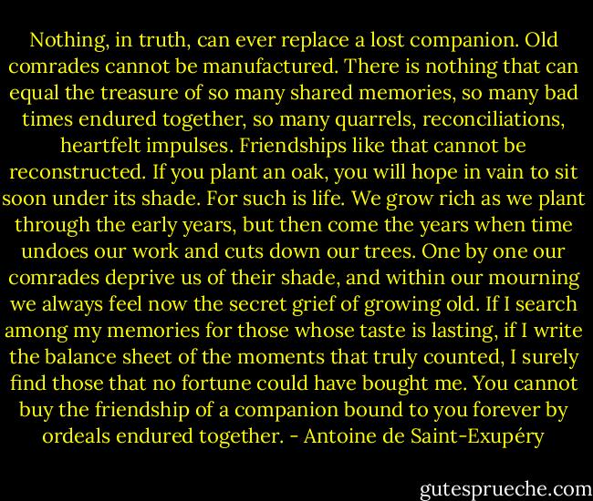 Nothing, in truth, can ever replace a lost companion. Old comrades cannot be manufactured. There is nothing that can equal the treasure of so many shared memories, so many bad times endured together, so many quarrels, reconciliations, heartfelt impulses. Friendships like that cannot be reconstructed. If you plant an oak, you will hope in vain to sit soon under its shade.<br />For such is life. We grow rich as we plant through the early years, but then come the years when time undoes our work and cuts down our trees. One by one our comrades deprive us of their shade, and within our mourning we always feel now the secret grief of growing old.<br />If I search among my memories for those whose taste is lasting, if I write the balance sheet of the moments that truly counted, I surely find those that no fortune could have bought me. You cannot buy the friendship of a companion bound to you forever by ordeals endured together. - Antoine de Saint-Exupéry