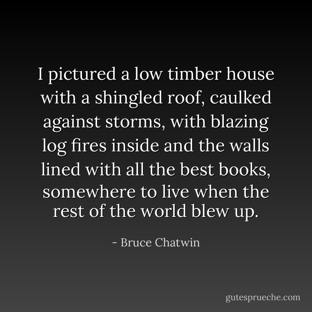 I pictured a low timber house with a shingled roof, caulked against storms, with blazing log fires inside and the walls lined with all the best books, somewhere to live when the rest of the world blew up. - Bruce Chatwin