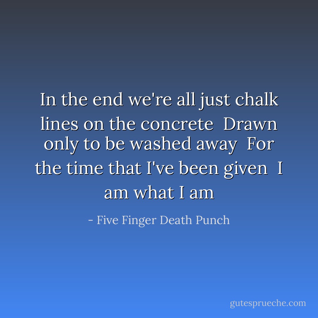 In the end we're all just chalk lines on the concrete <br />Drawn only to be washed away <br />For the time that I've been given <br />I am what I am - Five Finger Death Punch