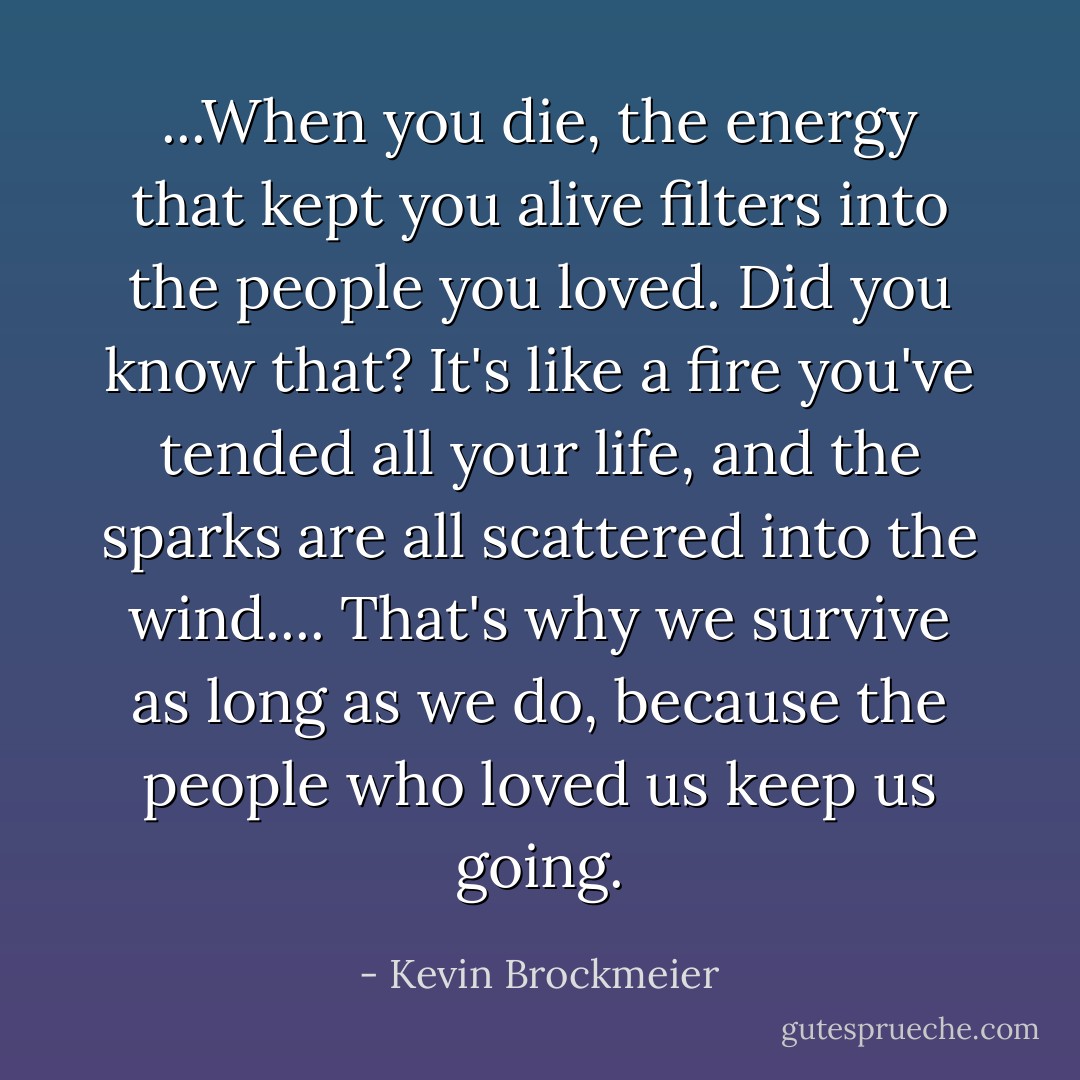 ...When you die, the energy that kept you alive filters into the people you loved. Did you know that? It's like a fire you've tended all your life, and the sparks are all scattered into the wind.... That's why we survive as long as we do, because the people who loved us keep us going. - Kevin Brockmeier