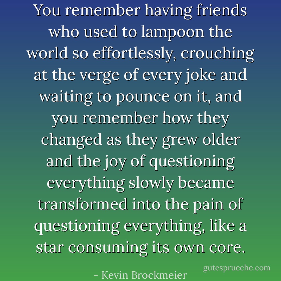 You remember having friends who used to lampoon the world so effortlessly, crouching at the verge of every joke and waiting to pounce on it, and you remember how they changed as they grew older and the joy of questioning everything slowly became transformed into the pain of questioning everything, like a star consuming its own core. - Kevin Brockmeier