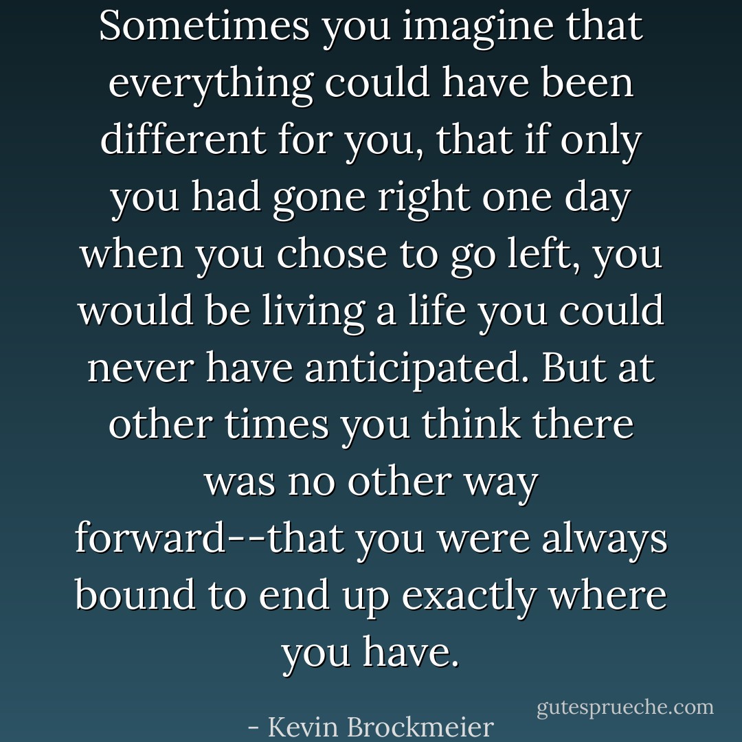 Sometimes you imagine that everything could have been different for you, that if only you had gone right one day when you chose to go left, you would be living a life you could never have anticipated. But at other times you think there was no other way forward--that you were always bound to end up exactly where you have. - Kevin Brockmeier