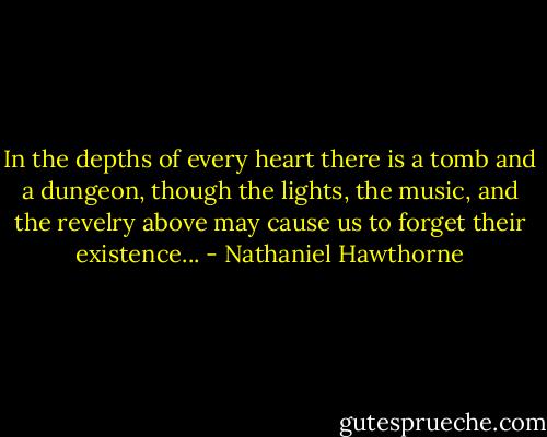 In the depths of every heart there is a tomb and a dungeon, though the lights, the music, and the revelry above may cause us to forget their existence... - Nathaniel Hawthorne