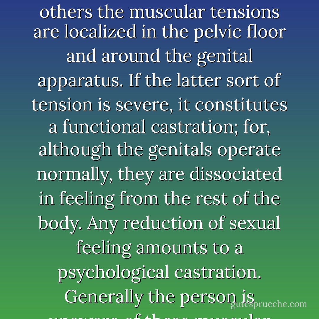 Since the experience is different for each individual, the tension will reflect that experience. In some persons the whole lower half of the body is relatively immobilized and held in a passive state; in others the muscular tensions are localized in the pelvic floor and around the genital apparatus. If the latter sort of tension is severe, it constitutes a functional castration; for, although the genitals operate normally, they are dissociated in feeling from the rest of the body. Any reduction of sexual feeling amounts to a psychological castration. Generally the person is unaware of these muscular tensions, but putting pressure upon the muscles in the attempt to release the tension is often experienced as very painful and frightening. - Alexander Lowen