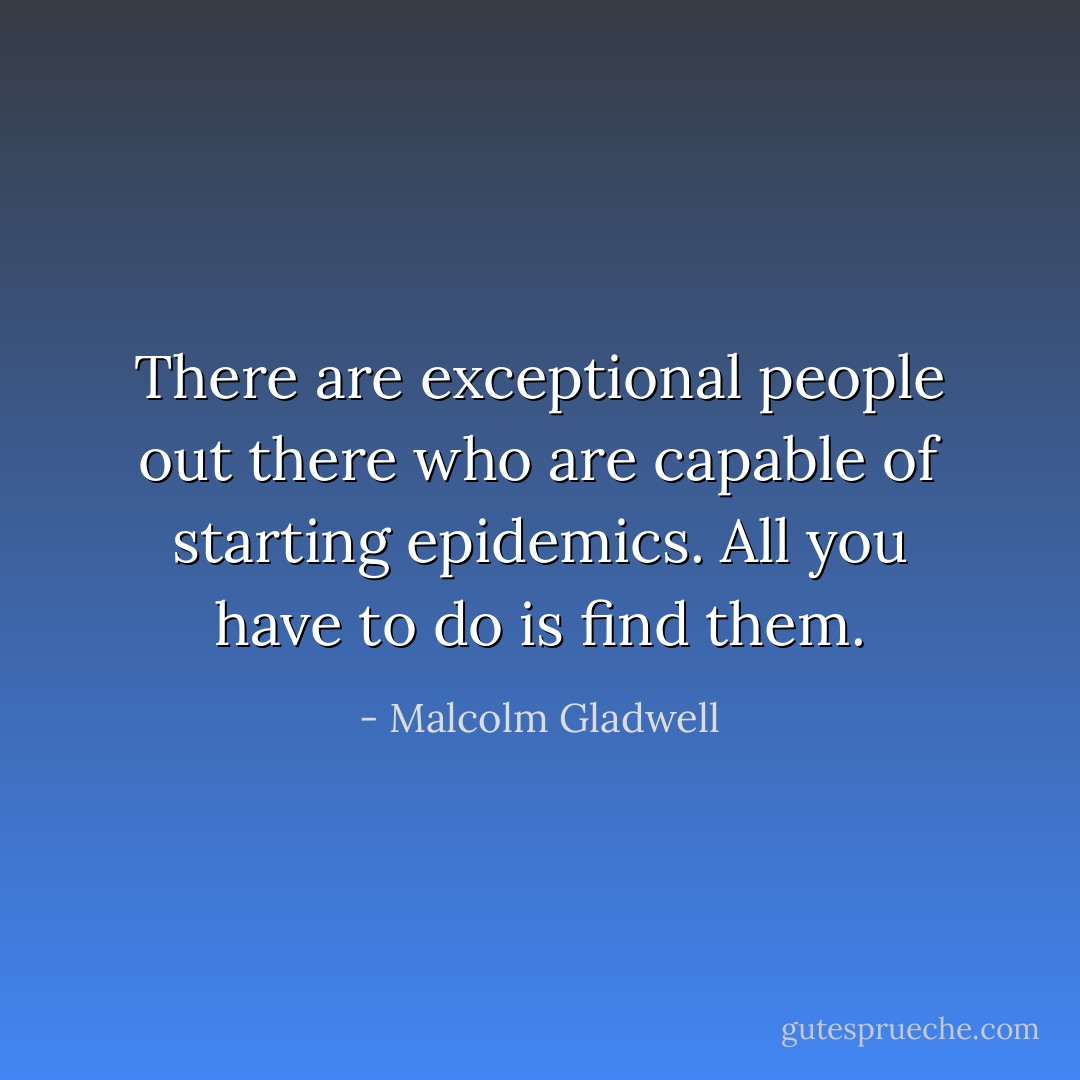 There are exceptional people out there who are capable of starting epidemics. All you have to do is find them. - Malcolm Gladwell