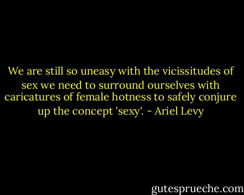 We are still so uneasy with the vicissitudes of sex we need to surround ourselves with caricatures of female hotness to safely conjure up the concept 'sexy'. - Ariel Levy