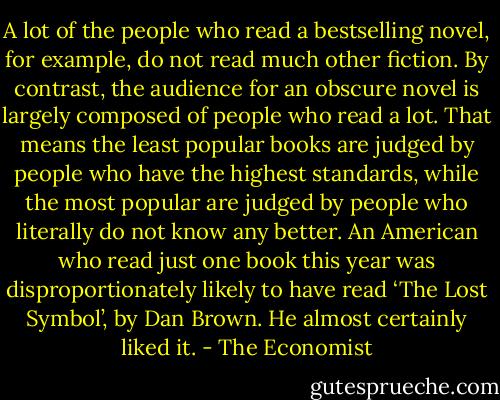 A lot of the people who read a bestselling novel, for example, do not read much other fiction. By contrast, the audience for an obscure novel is largely composed of people who read a lot. That means the least popular books are judged by people who have the highest standards, while the most popular are judged by people who literally do not know any better. An American who read just one book this year was disproportionately likely to have read ‘The Lost Symbol’, by Dan Brown. He almost certainly liked it. - The Economist