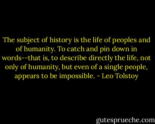 The subject of history is the life of peoples and of humanity. To catch and pin down in words--that is, to describe directly the life, not only of humanity, but even of a single people, appears to be impossible. - Leo Tolstoy