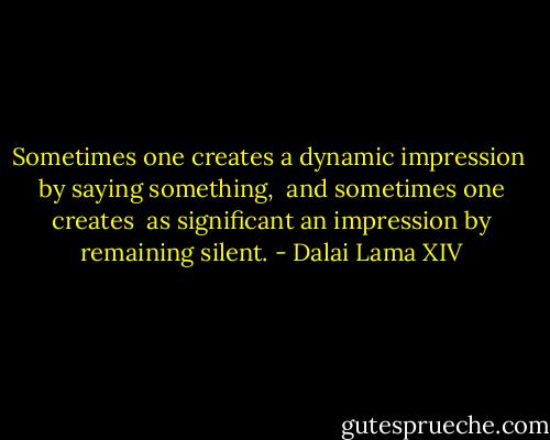 Sometimes one creates a dynamic impression<br /> by saying something,<br /> and sometimes one creates<br /> as significant an impression<br />by remaining silent. - Dalai Lama XIV