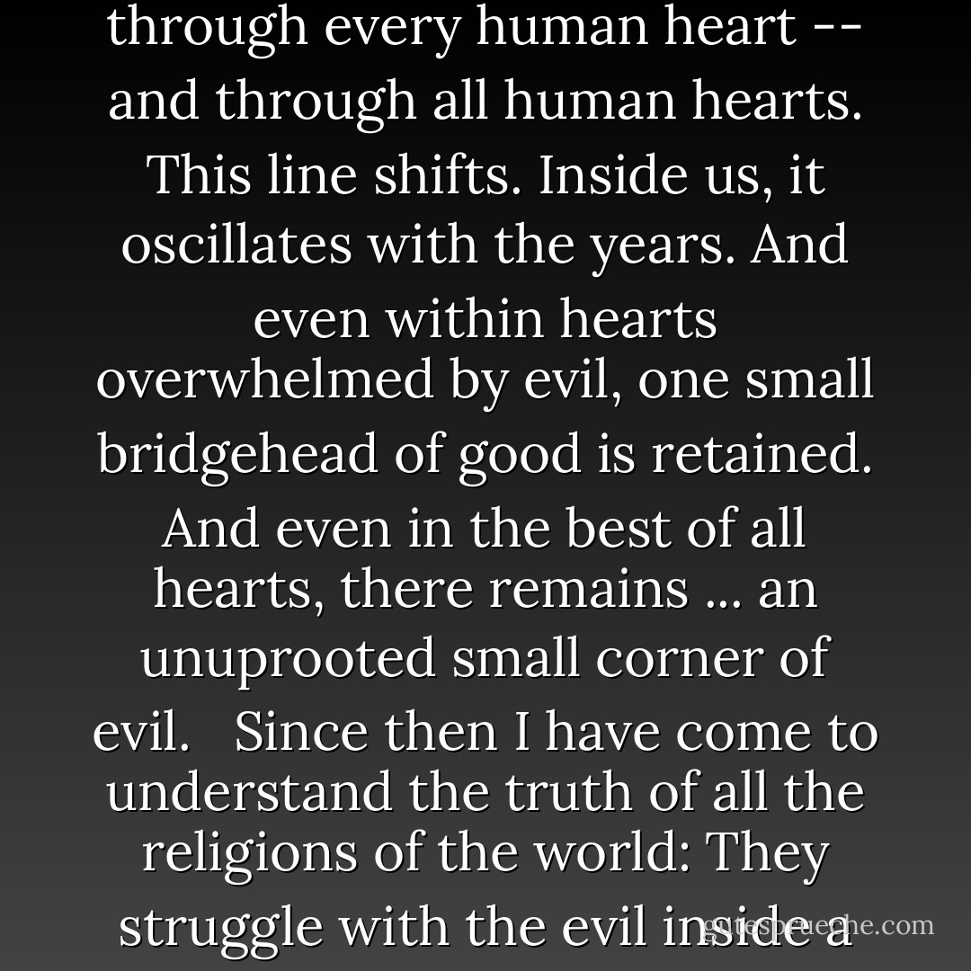 Gradually it was disclosed to me that the line separating good and evil passes not through states, nor between classes, nor between political parties either -- but right through every human heart -- and through all human hearts. This line shifts. Inside us, it oscillates with the years. And even within hearts overwhelmed by evil, one small bridgehead of good is retained. And even in the best of all hearts, there remains ... an unuprooted small corner of evil. <br /><br />Since then I have come to understand the truth of all the religions of the world: They struggle with the <i>evil inside a human being</i> (inside every human being). It is impossible to expel evil from the world in its entirety, but it is possible to constrict it within each person. - Aleksandr Solzhenitsyn
