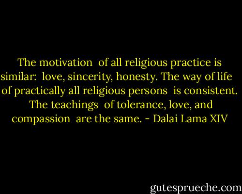 The motivation<br /> of all religious practice is similar:<br /> love, sincerity, honesty.<br />The way of life <br /> of practically all religious persons<br /> is consistent.<br /> The teachings<br /> of tolerance, love, and compassion<br /> are the same. - Dalai Lama XIV