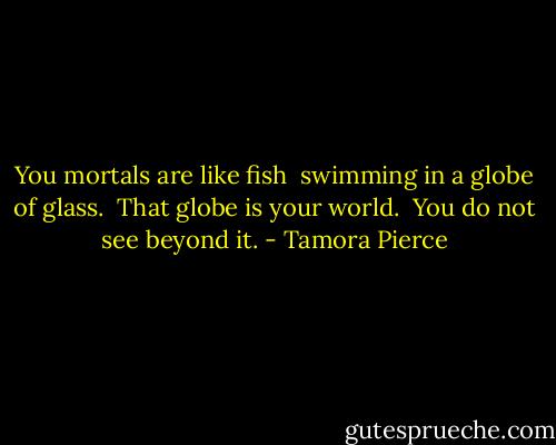 You mortals are like fish<br /> swimming in a globe of glass.<br /> That globe is your world.<br /> You do not see beyond it. - Tamora Pierce