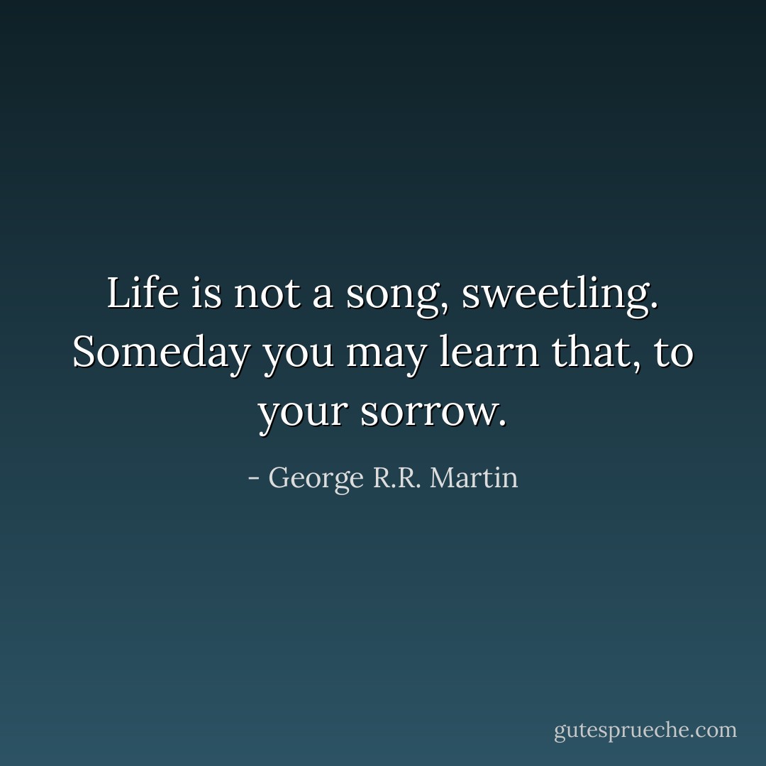 Life is not a song, sweetling.<br />Someday you may learn that, to your sorrow. - George R.R. Martin