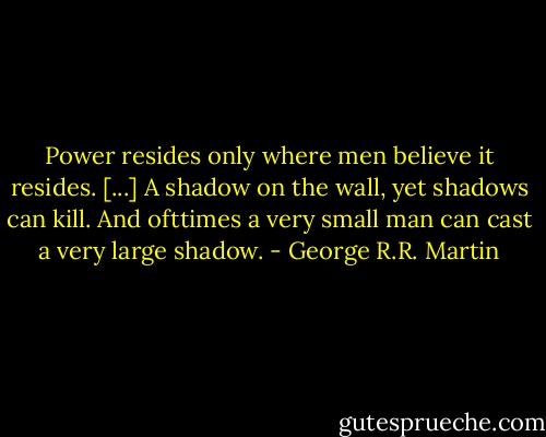 Power resides only where men believe it resides. [...] A shadow on the wall, yet shadows can kill. And ofttimes a very small man can cast a very large shadow. - George R.R. Martin