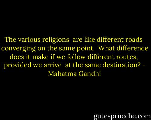The various religions<br /> are like different roads<br /> converging on the same point.<br /> What difference does it make<br />if we follow different routes,<br /> provided we arrive<br /> at the same destination? - Mahatma Gandhi