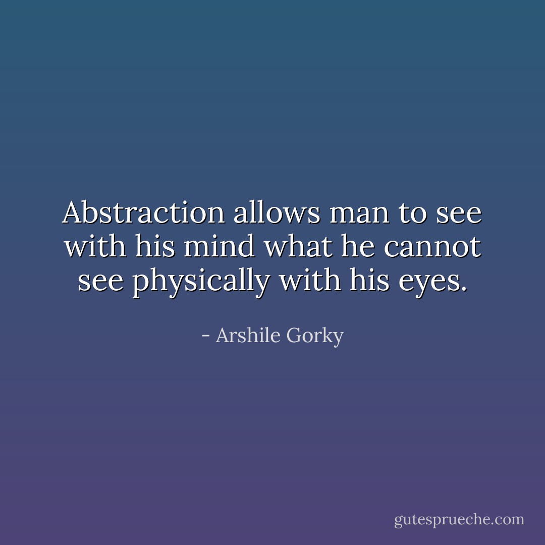 Abstraction allows man to see with his mind what he cannot see physically with his eyes. - Arshile Gorky