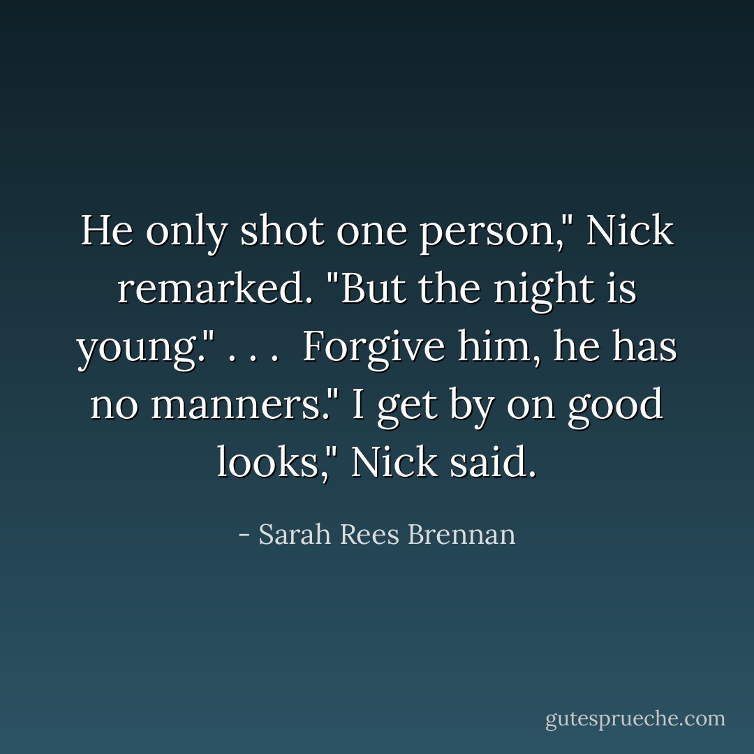 He only shot one person," Nick remarked. "But the night is young." . . . <br />Forgive him, he has no manners."<br />I get by on good looks," Nick said. - Sarah Rees Brennan