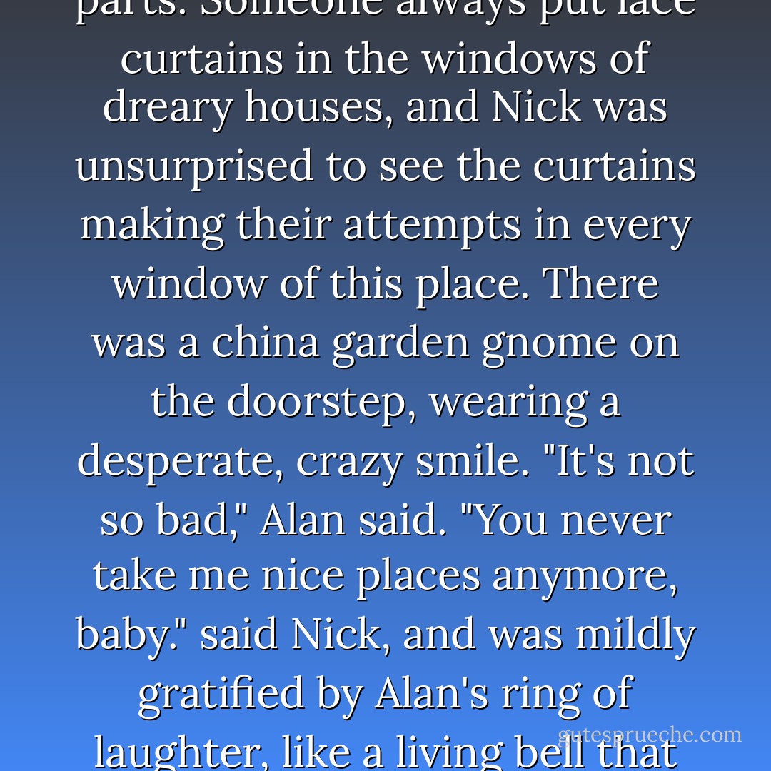 The drab brown front of the house made it look as if it had been built from rusty spare parts. Someone always put lace curtains in the windows of dreary houses, and Nick was unsurprised to see the curtains making their attempts in every window of this place. There was a china garden gnome on the doorstep, wearing a desperate, crazy smile.<br />"It's not so bad," Alan said.<br />"You never take me nice places anymore, baby." said Nick, and was mildly gratified by Alan's ring of laughter, like a living bell that had been caught by surprise when it was struck. - Sarah Rees Brennan