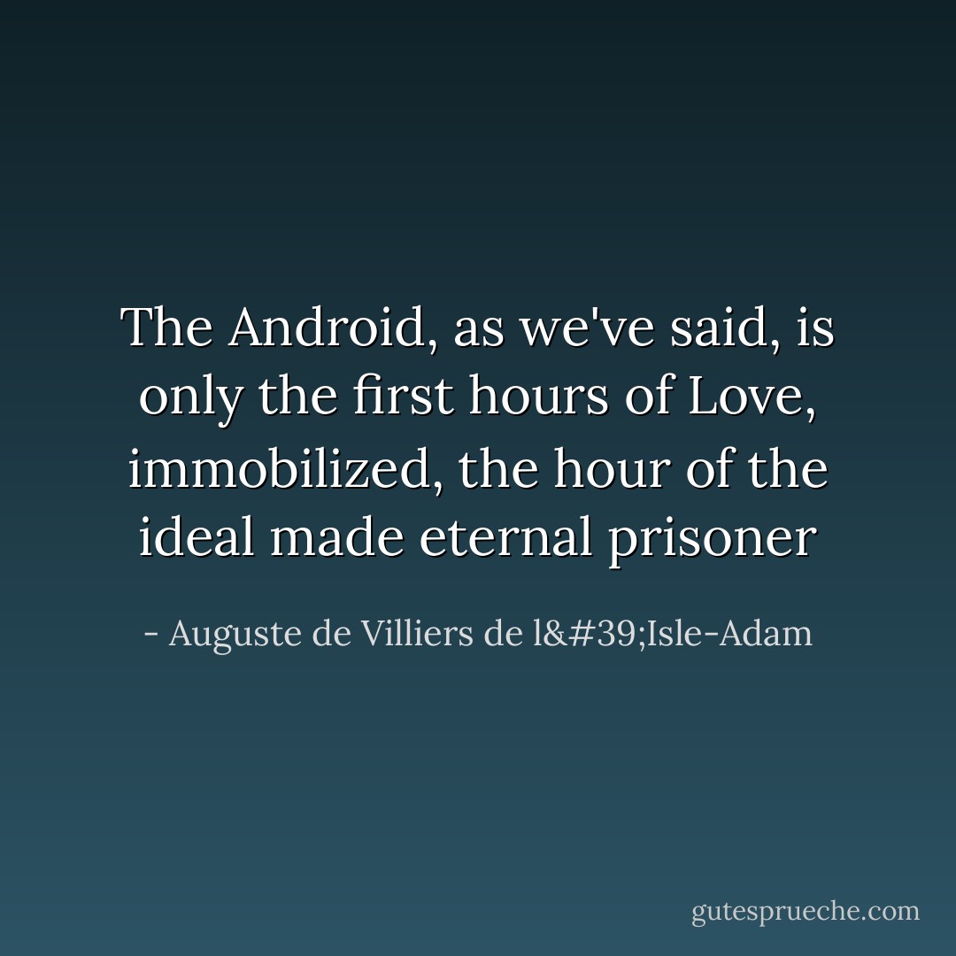The Android, as we've said, is only the first hours of Love, immobilized, the hour of the ideal made eternal prisoner - Auguste de Villiers de l'Isle-Adam