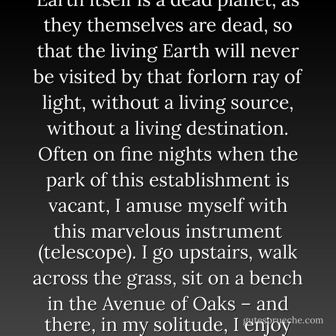There are even some stars so remote that their light will reach the Earth only when Earth itself is a dead planet, as they themselves are dead, so that the living Earth will never be visited by that forlorn ray of light, without a living source, without a living destination. Often on fine nights when the park of this establishment is vacant, I amuse myself with this marvelous instrument (telescope). I go upstairs, walk across the grass, sit on a bench in the Avenue of Oaks – and there, in my solitude, I enjoy the pleasure of weighing the rays of dead stars. - Auguste de Villiers de l'Isle-Adam