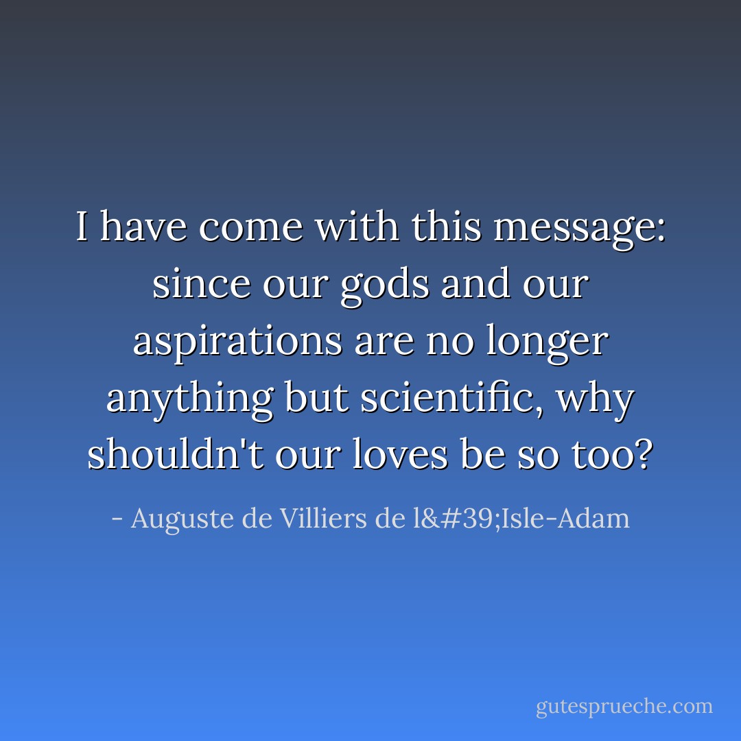 I have come with this message: since our gods and our aspirations are no longer anything but scientific, why shouldn't our loves be so too? - Auguste de Villiers de l'Isle-Adam