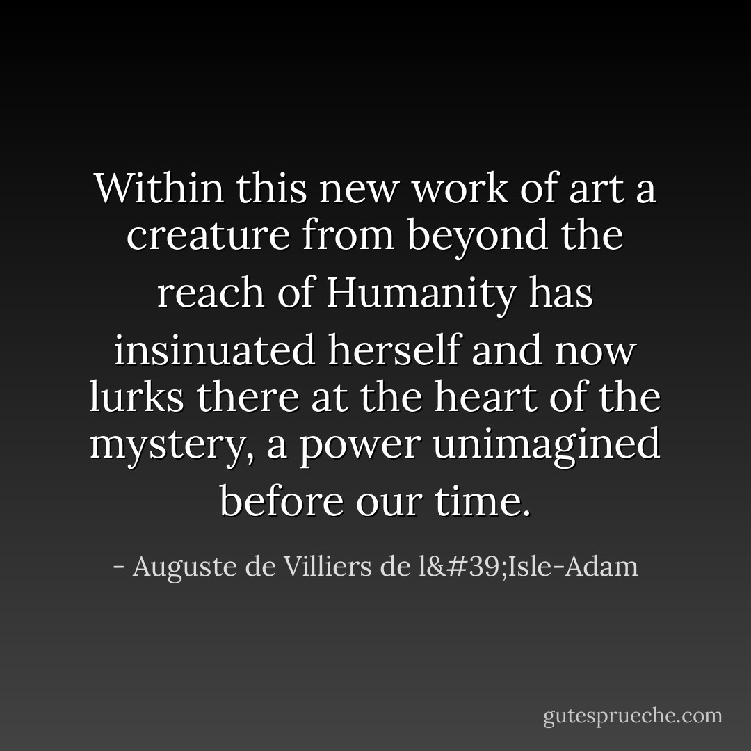 Within this new work of art a creature from beyond the reach of Humanity has insinuated herself and now lurks there at the heart of the mystery, a power unimagined before our time. - Auguste de Villiers de l'Isle-Adam