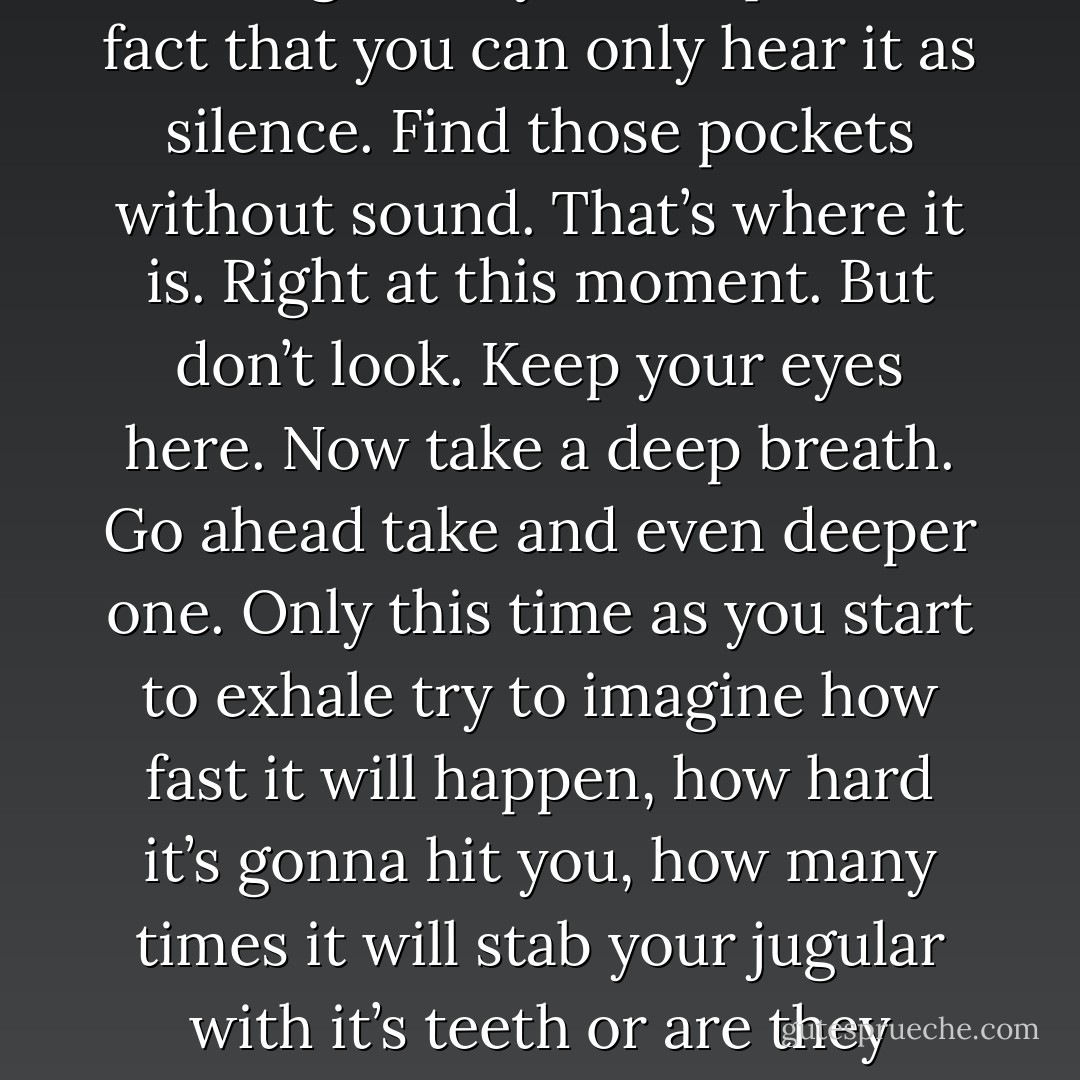 To get a better idea try this: focus on these words, and whatever you do don’t let your eyes wander past the perimeter of this page. Now imagine just beyond your peripheral vision, maybe behind you, maybe to the side of you, maybe even in front of you, but right where you can’t see it, something is quietly closing in on you, so quiet in fact that you can only hear it as silence. Find those pockets without sound. That’s where it is. Right at this moment. But don’t look. Keep your eyes here. Now take a deep breath. Go ahead take and even deeper one. Only this time as you start to exhale try to imagine how fast it will happen, how hard it’s gonna hit you, how many times it will stab your jugular with it’s teeth or are they nails?, don’t worry, that particular detail doesn’t matter, because before you have time to even process that you should be moving, you should be running, you should at the very least be flinging up your arms – you sure as hell should be getting rid of this book – you won’t have time to even scream.<br /><br />Don’t look.<br /><br />I didn’t. - Mark Z. Danielewski
