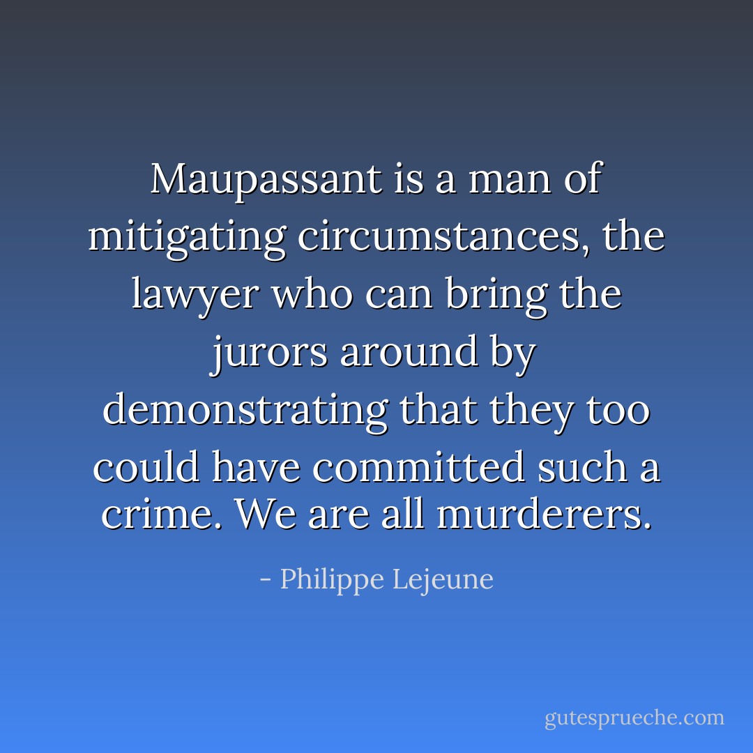Maupassant is a man of mitigating circumstances, the lawyer who can bring the jurors around by demonstrating that they too could have committed such a crime. We are all murderers. - Philippe Lejeune