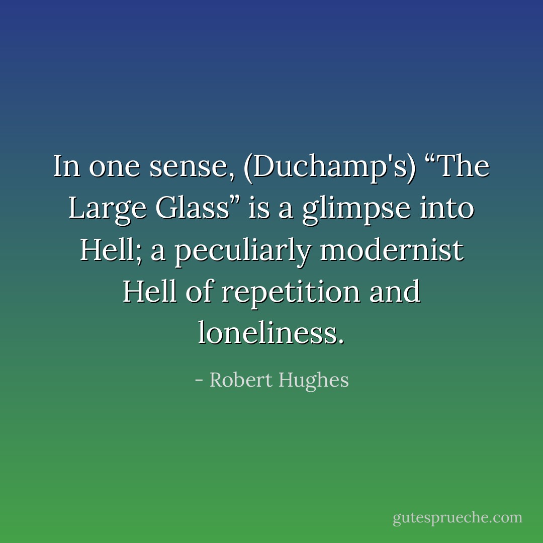 In one sense, (Duchamp's) “The Large Glass” is a glimpse into Hell; a peculiarly modernist Hell of repetition and loneliness. - Robert Hughes