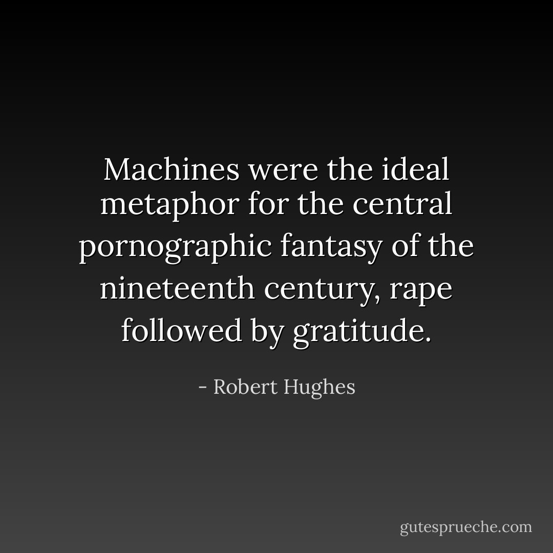 Machines were the ideal metaphor for the central pornographic fantasy of the nineteenth century, rape followed by gratitude. - Robert Hughes