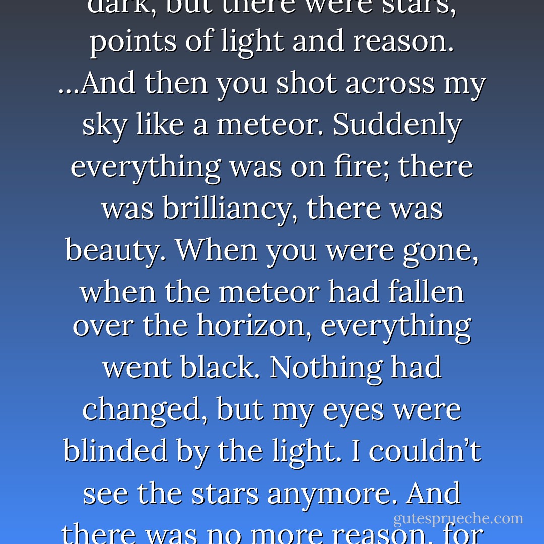 Before you, Bella, my life was like a moonless night. Very dark, but there were stars, points of light and reason. ...And then you shot across my sky like a meteor. Suddenly everything was on fire; there was brilliancy, there was beauty. When you were gone, when the meteor had fallen over the horizon, everything went black. Nothing had changed, but my eyes were blinded by the light. I couldn’t see the stars anymore. And there was no more reason, for anything. - Stephenie Meyer