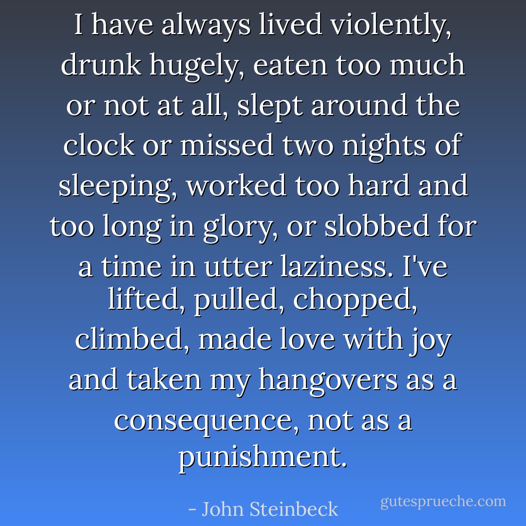 I have always lived violently, drunk hugely, eaten too much or not at all, slept around the clock or missed two nights of sleeping, worked too hard and too long in glory, or slobbed for a time in utter laziness. I've lifted, pulled, chopped, climbed, made love with joy and taken my hangovers as a consequence, not as a punishment. - John Steinbeck