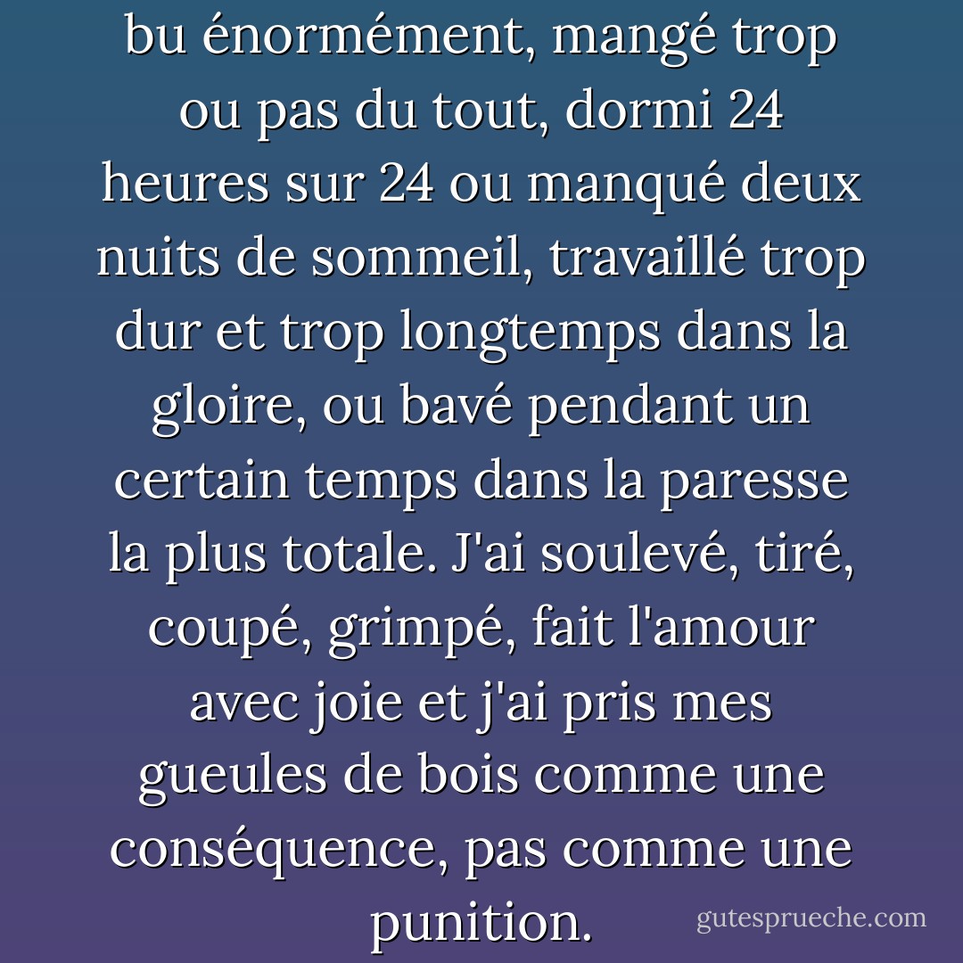 J'ai toujours vécu violemment, bu énormément, mangé trop ou pas du tout, dormi 24 heures sur 24 ou manqué deux nuits de sommeil, travaillé trop dur et trop longtemps dans la gloire, ou bavé pendant un certain temps dans la paresse la plus totale. J'ai soulevé, tiré, coupé, grimpé, fait l'amour avec joie et j'ai pris mes gueules de bois comme une conséquence, pas comme une punition. - John Steinbeck