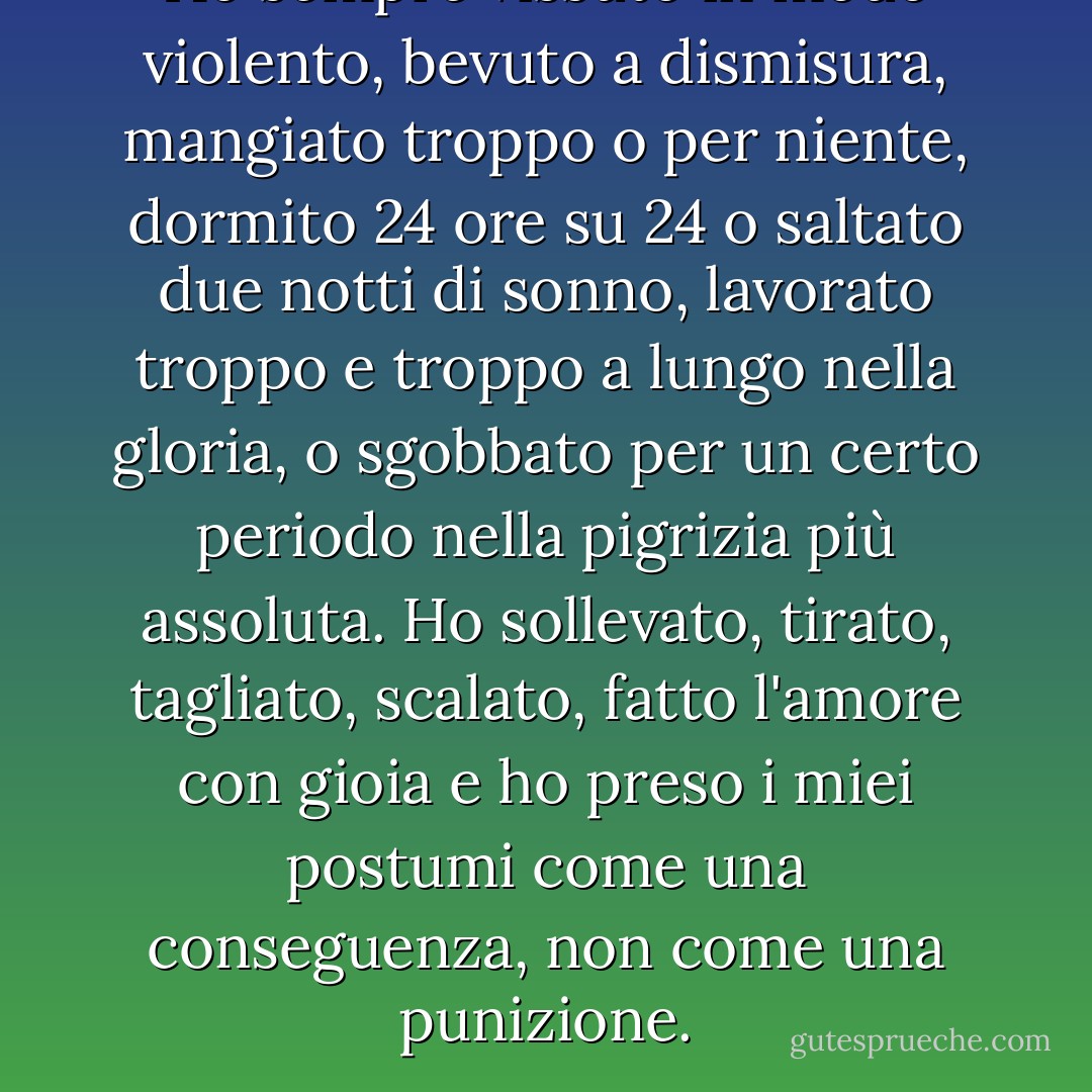 Ho sempre vissuto in modo violento, bevuto a dismisura, mangiato troppo o per niente, dormito 24 ore su 24 o saltato due notti di sonno, lavorato troppo e troppo a lungo nella gloria, o sgobbato per un certo periodo nella pigrizia più assoluta. Ho sollevato, tirato, tagliato, scalato, fatto l'amore con gioia e ho preso i miei postumi come una conseguenza, non come una punizione. - John Steinbeck