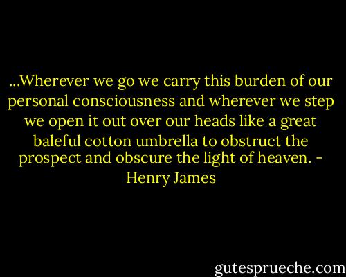 ...Wherever we go we carry this burden of our personal consciousness and wherever we step we open it out over our heads like a great baleful cotton umbrella to obstruct the prospect and obscure the light of heaven. - Henry James