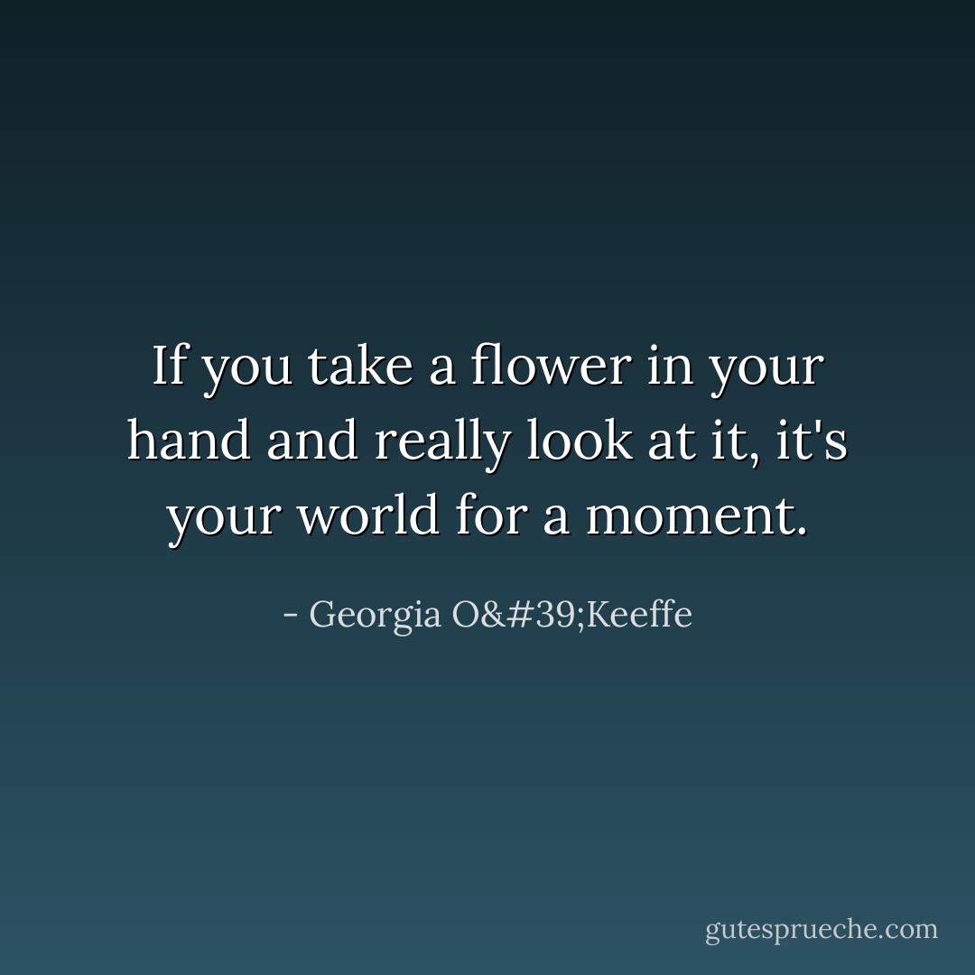 If you take a flower in your hand and really look at it, it's your world for a moment. - Georgia O'Keeffe