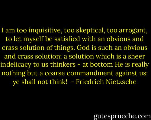 I am too inquisitive, too skeptical, too arrogant, to let myself be satisfied with an obvious and crass solution of things. God is such an obvious and crass solution; a solution which is a sheer indelicacy to us thinkers - at bottom He is really nothing but a coarse commandment against us: ye shall not think!  - Friedrich Nietzsche