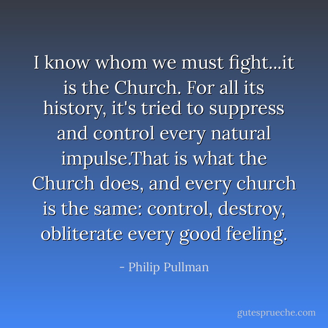 I know whom we must fight...it is the Church. For all its history, it's tried to suppress and control every natural impulse.That is what the Church does, and every church is the same: control, destroy, obliterate every good feeling. - Philip Pullman