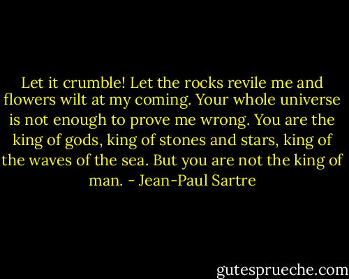 Let it crumble! Let the rocks revile me and flowers wilt at my coming. Your whole universe is not enough to prove me wrong. You are the king of gods, king of stones and stars, king of the waves of the sea. But you are not the king of man. - Jean-Paul Sartre